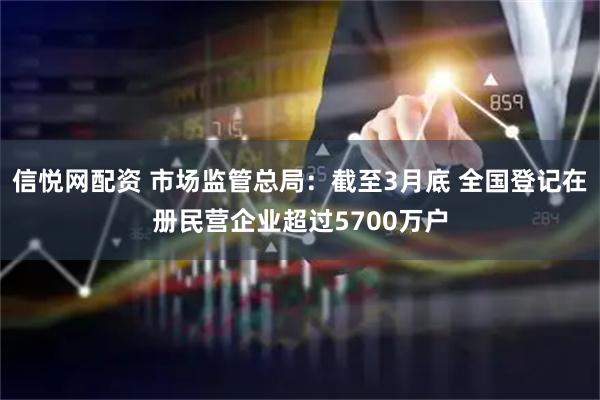 信悦网配资 市场监管总局：截至3月底 全国登记在册民营企业超过5700万户