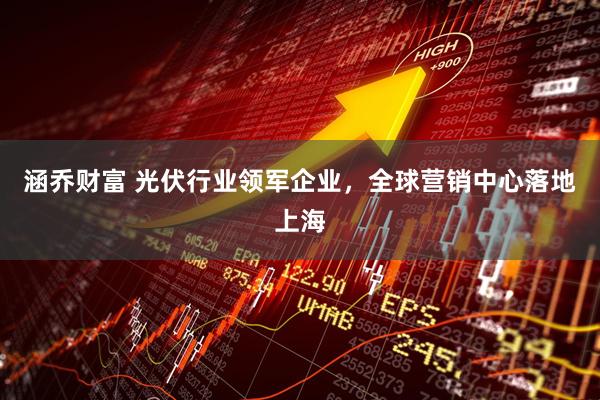 涵乔财富 光伏行业领军企业，全球营销中心落地上海