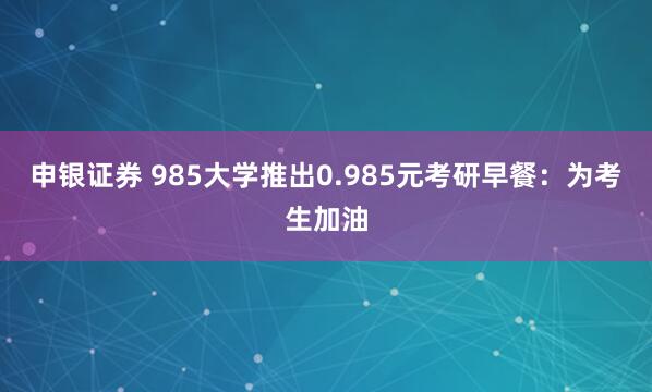 申银证券 985大学推出0.985元考研早餐：为考生加油