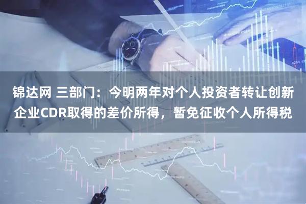 锦达网 三部门：今明两年对个人投资者转让创新企业CDR取得的差价所得，暂免征收个人所得税