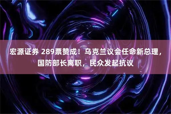 宏源证券 289票赞成!乌克兰议会任命新总理,国防部长离职,民众发起抗议