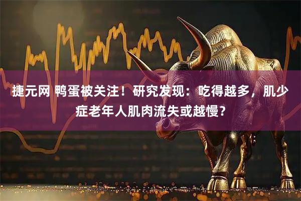 捷元网 鸭蛋被关注！研究发现：吃得越多，肌少症老年人肌肉流失或越慢？