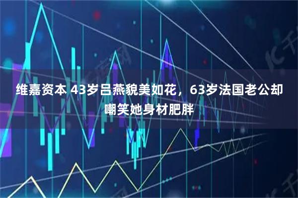 维嘉资本 43岁吕燕貌美如花，63岁法国老公却嘲笑她身材肥胖